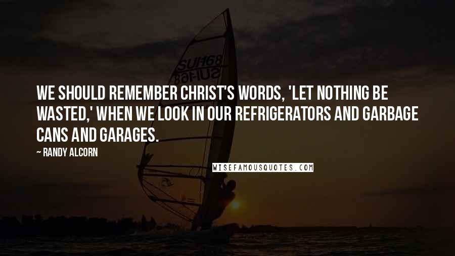 Randy Alcorn Quotes: We should remember Christ's words, 'Let nothing be wasted,' when we look in our refrigerators and garbage cans and garages.