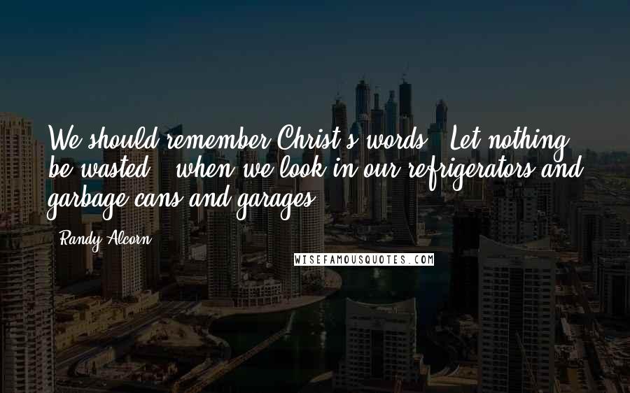 Randy Alcorn Quotes: We should remember Christ's words, 'Let nothing be wasted,' when we look in our refrigerators and garbage cans and garages.