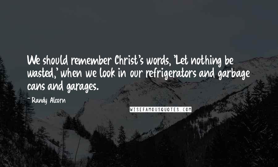 Randy Alcorn Quotes: We should remember Christ's words, 'Let nothing be wasted,' when we look in our refrigerators and garbage cans and garages.