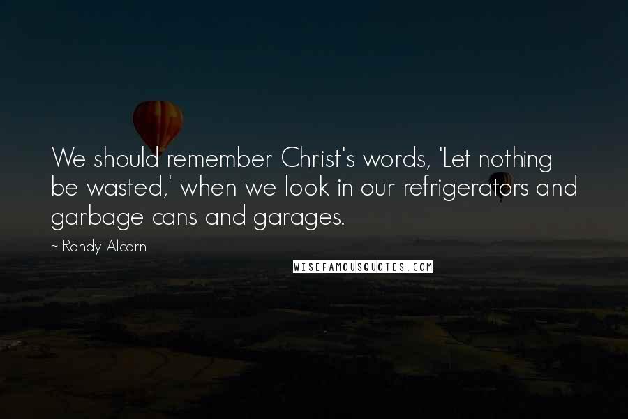 Randy Alcorn Quotes: We should remember Christ's words, 'Let nothing be wasted,' when we look in our refrigerators and garbage cans and garages.