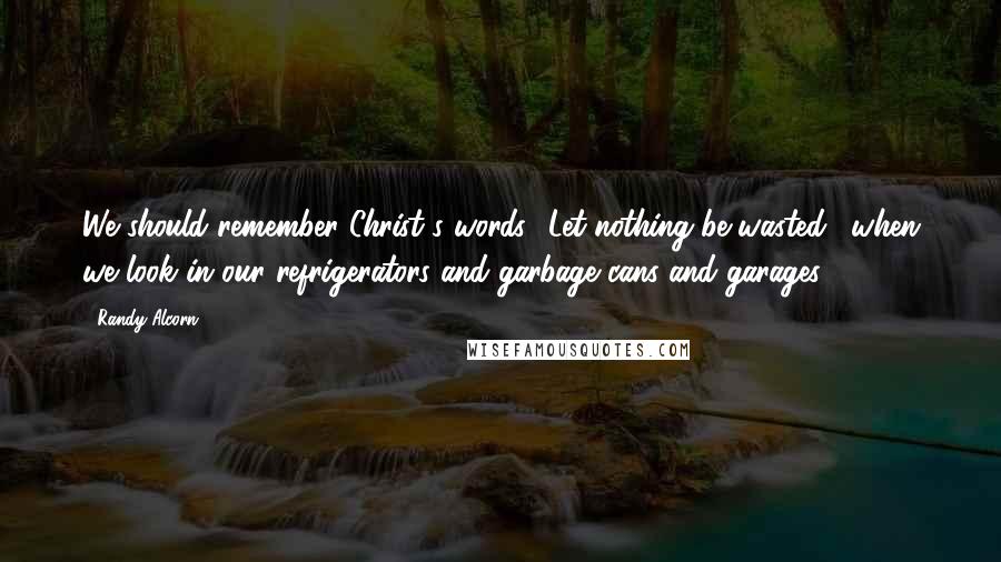 Randy Alcorn Quotes: We should remember Christ's words, 'Let nothing be wasted,' when we look in our refrigerators and garbage cans and garages.