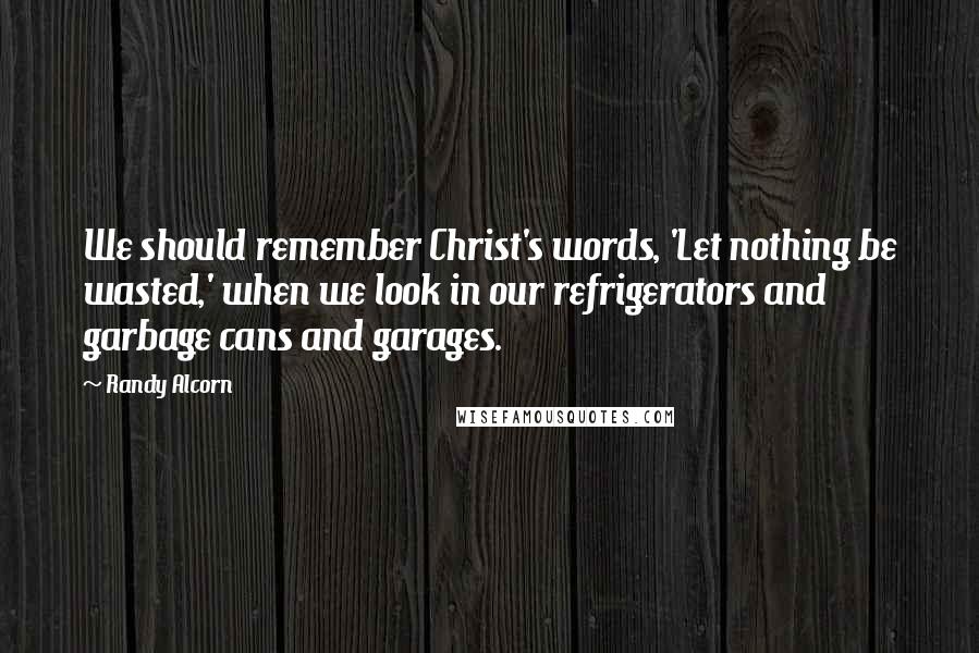 Randy Alcorn Quotes: We should remember Christ's words, 'Let nothing be wasted,' when we look in our refrigerators and garbage cans and garages.