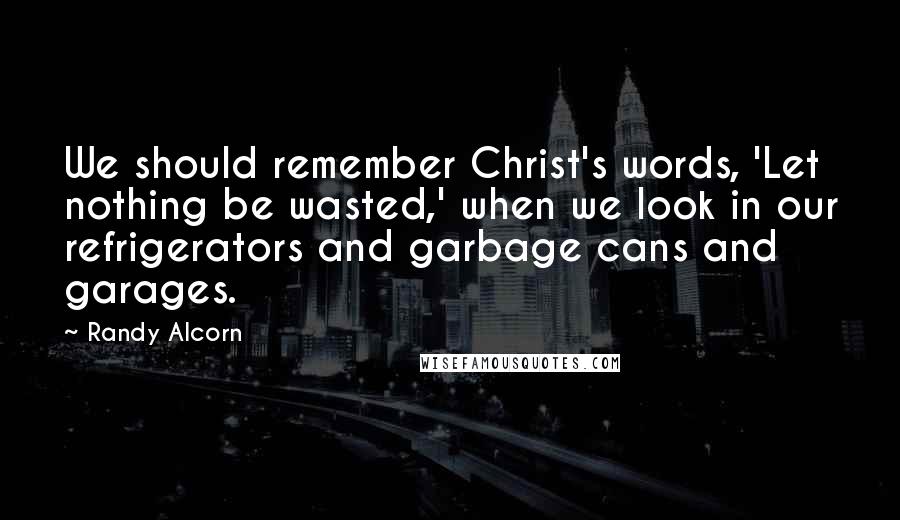 Randy Alcorn Quotes: We should remember Christ's words, 'Let nothing be wasted,' when we look in our refrigerators and garbage cans and garages.