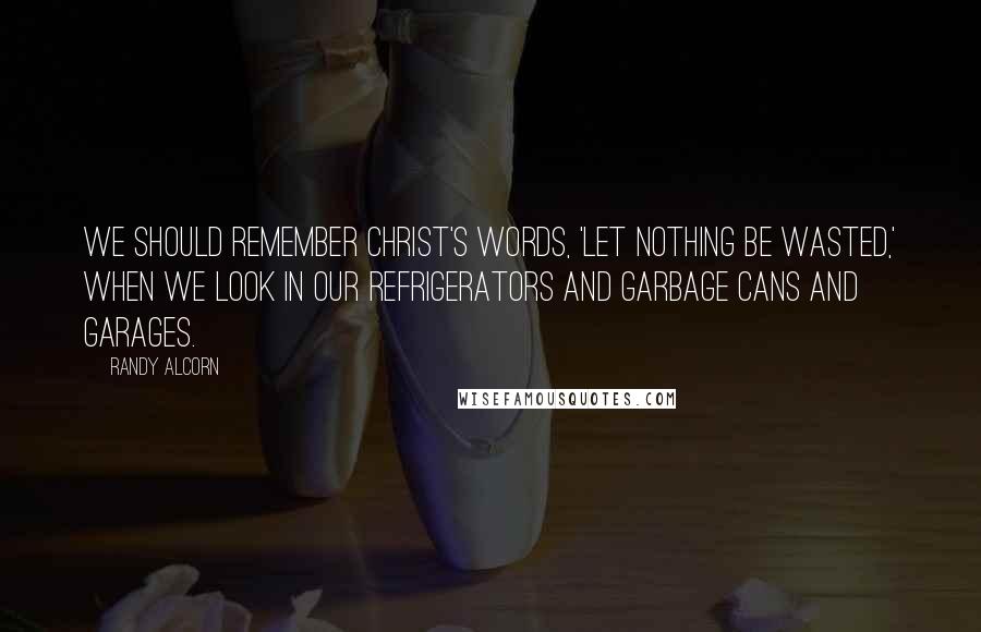 Randy Alcorn Quotes: We should remember Christ's words, 'Let nothing be wasted,' when we look in our refrigerators and garbage cans and garages.