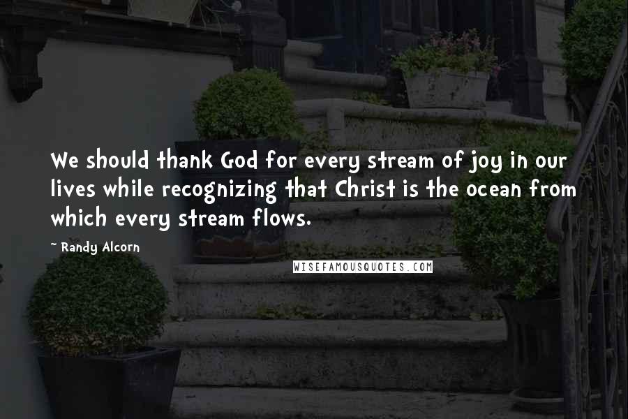 Randy Alcorn Quotes: We should thank God for every stream of joy in our lives while recognizing that Christ is the ocean from which every stream flows.