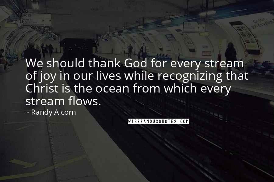 Randy Alcorn Quotes: We should thank God for every stream of joy in our lives while recognizing that Christ is the ocean from which every stream flows.