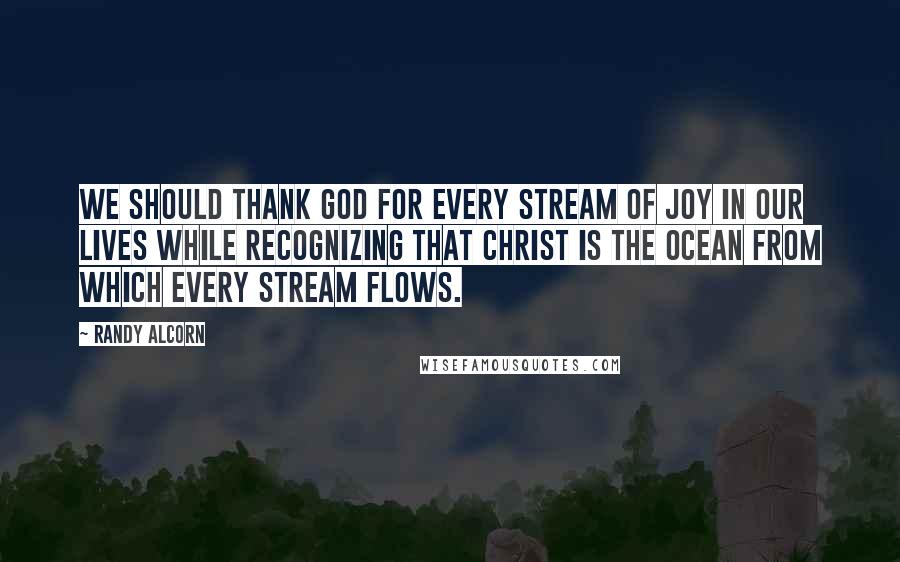 Randy Alcorn Quotes: We should thank God for every stream of joy in our lives while recognizing that Christ is the ocean from which every stream flows.