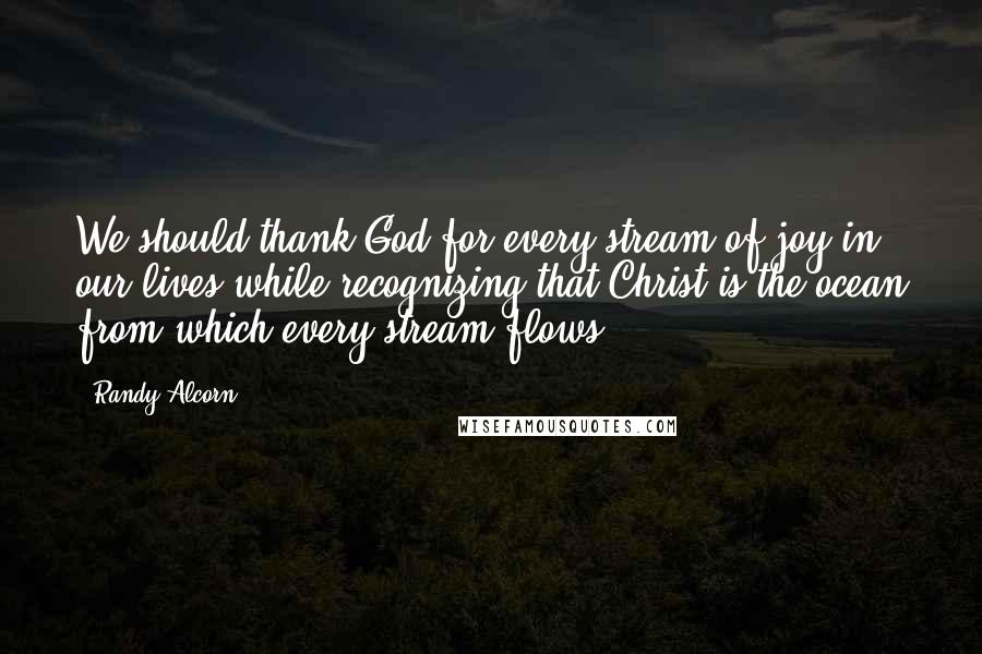 Randy Alcorn Quotes: We should thank God for every stream of joy in our lives while recognizing that Christ is the ocean from which every stream flows.