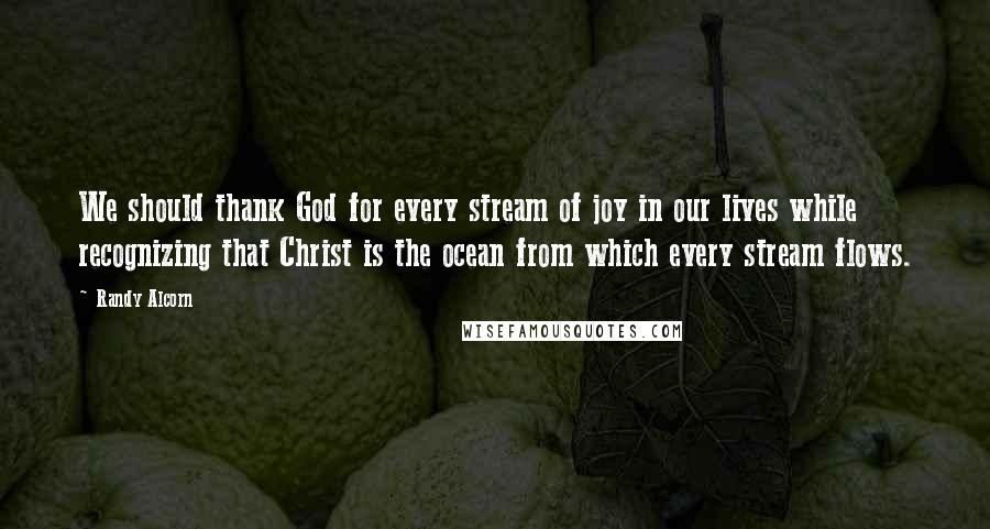 Randy Alcorn Quotes: We should thank God for every stream of joy in our lives while recognizing that Christ is the ocean from which every stream flows.