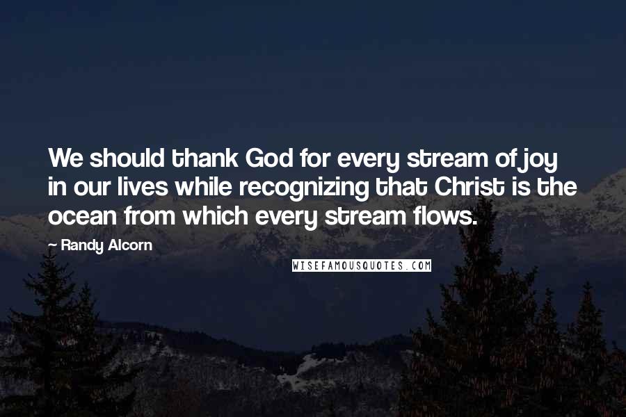 Randy Alcorn Quotes: We should thank God for every stream of joy in our lives while recognizing that Christ is the ocean from which every stream flows.