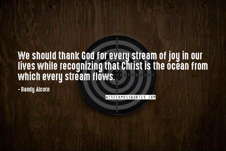 Randy Alcorn Quotes: We should thank God for every stream of joy in our lives while recognizing that Christ is the ocean from which every stream flows.