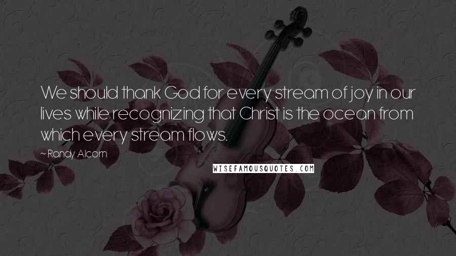 Randy Alcorn Quotes: We should thank God for every stream of joy in our lives while recognizing that Christ is the ocean from which every stream flows.