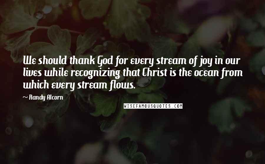 Randy Alcorn Quotes: We should thank God for every stream of joy in our lives while recognizing that Christ is the ocean from which every stream flows.