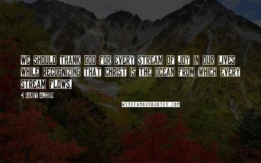 Randy Alcorn Quotes: We should thank God for every stream of joy in our lives while recognizing that Christ is the ocean from which every stream flows.