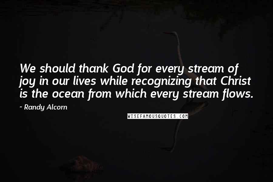 Randy Alcorn Quotes: We should thank God for every stream of joy in our lives while recognizing that Christ is the ocean from which every stream flows.