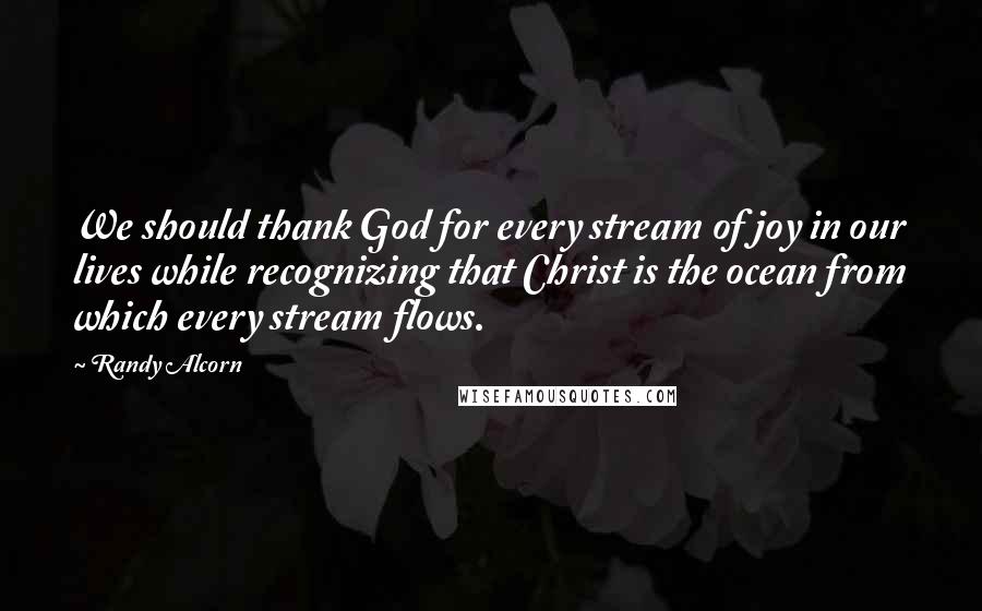 Randy Alcorn Quotes: We should thank God for every stream of joy in our lives while recognizing that Christ is the ocean from which every stream flows.