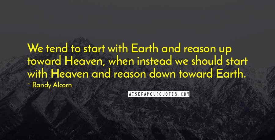 Randy Alcorn Quotes: We tend to start with Earth and reason up toward Heaven, when instead we should start with Heaven and reason down toward Earth.