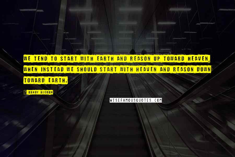 Randy Alcorn Quotes: We tend to start with Earth and reason up toward Heaven, when instead we should start with Heaven and reason down toward Earth.