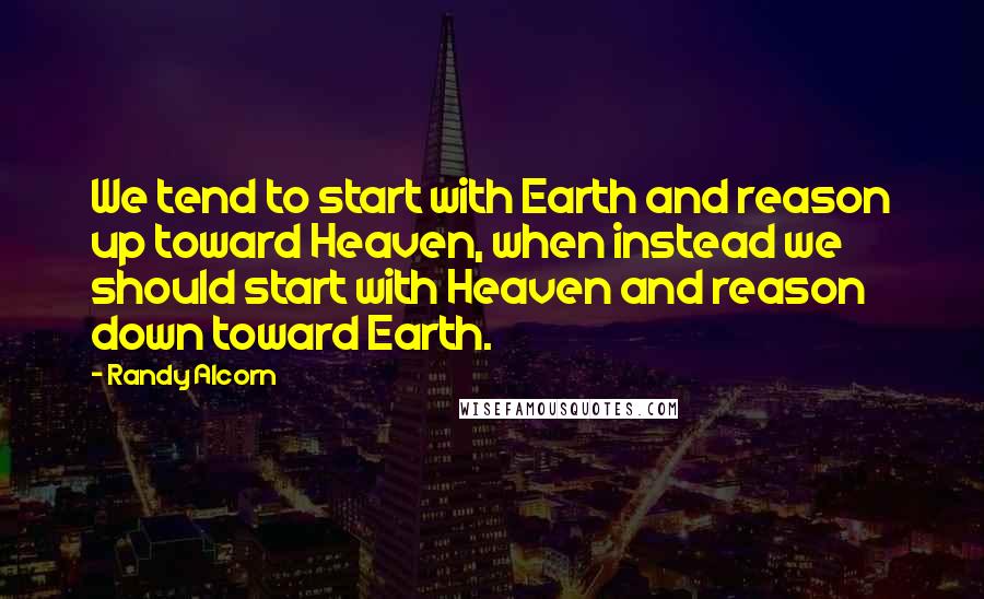Randy Alcorn Quotes: We tend to start with Earth and reason up toward Heaven, when instead we should start with Heaven and reason down toward Earth.