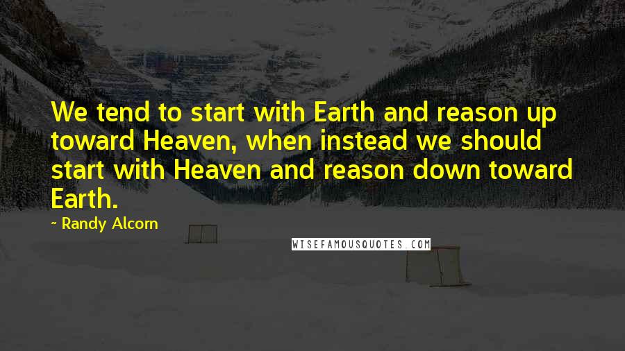 Randy Alcorn Quotes: We tend to start with Earth and reason up toward Heaven, when instead we should start with Heaven and reason down toward Earth.