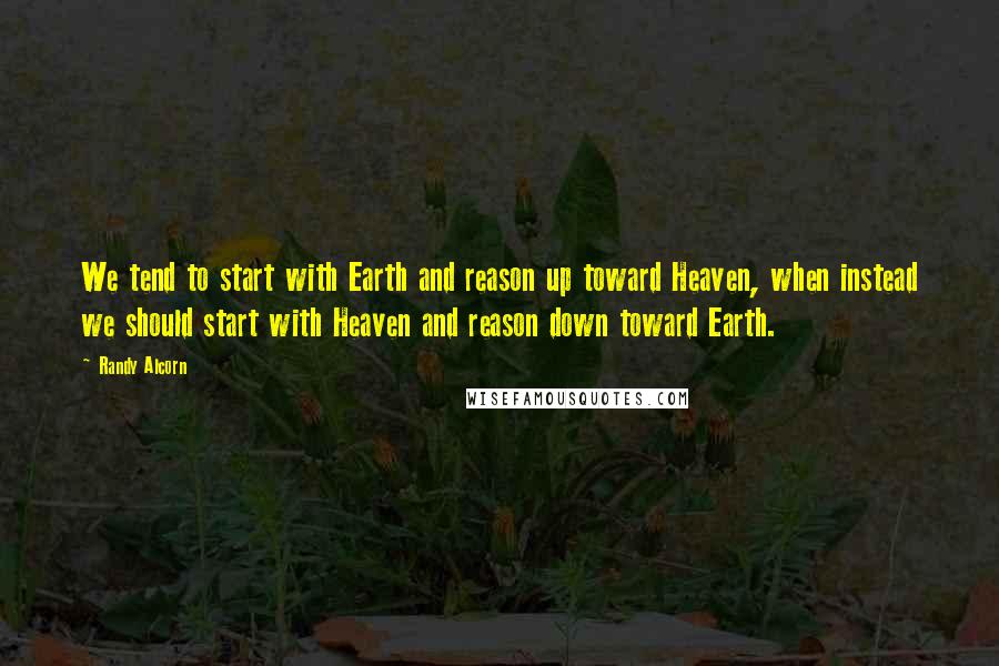 Randy Alcorn Quotes: We tend to start with Earth and reason up toward Heaven, when instead we should start with Heaven and reason down toward Earth.