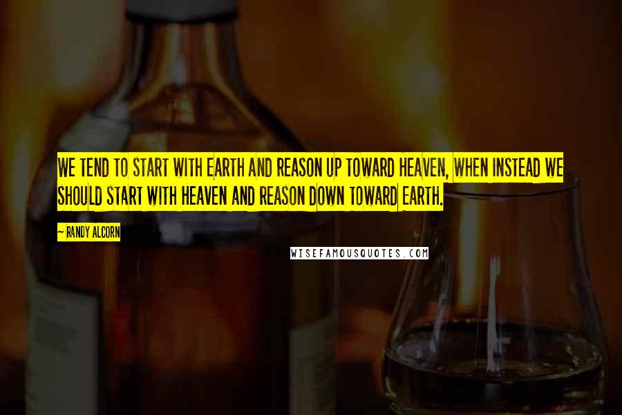 Randy Alcorn Quotes: We tend to start with Earth and reason up toward Heaven, when instead we should start with Heaven and reason down toward Earth.