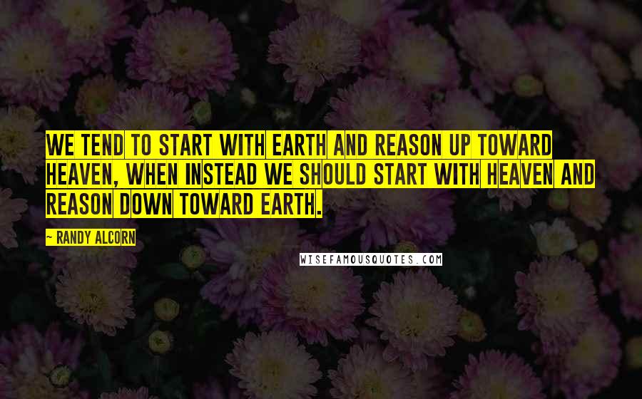 Randy Alcorn Quotes: We tend to start with Earth and reason up toward Heaven, when instead we should start with Heaven and reason down toward Earth.