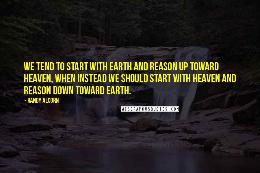 Randy Alcorn Quotes: We tend to start with Earth and reason up toward Heaven, when instead we should start with Heaven and reason down toward Earth.