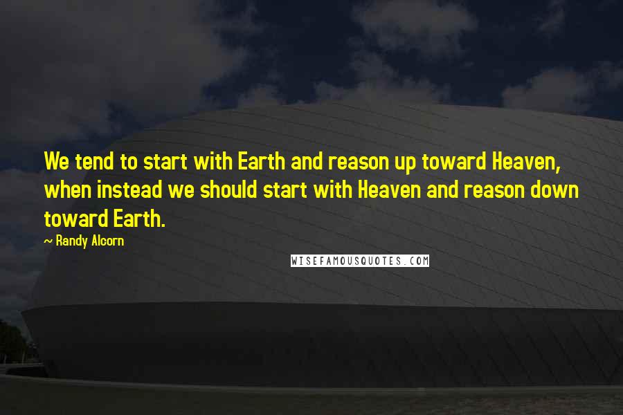 Randy Alcorn Quotes: We tend to start with Earth and reason up toward Heaven, when instead we should start with Heaven and reason down toward Earth.