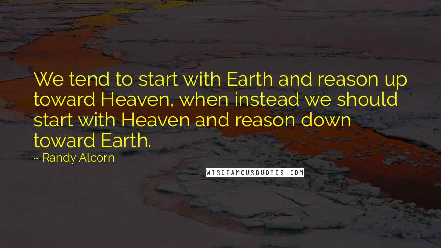 Randy Alcorn Quotes: We tend to start with Earth and reason up toward Heaven, when instead we should start with Heaven and reason down toward Earth.