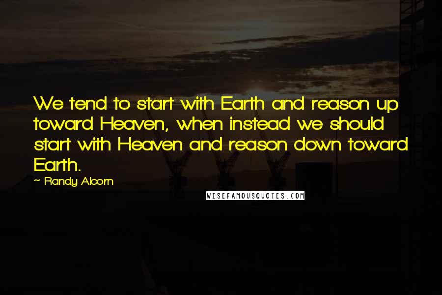 Randy Alcorn Quotes: We tend to start with Earth and reason up toward Heaven, when instead we should start with Heaven and reason down toward Earth.
