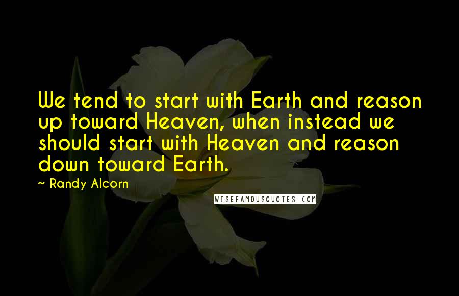 Randy Alcorn Quotes: We tend to start with Earth and reason up toward Heaven, when instead we should start with Heaven and reason down toward Earth.