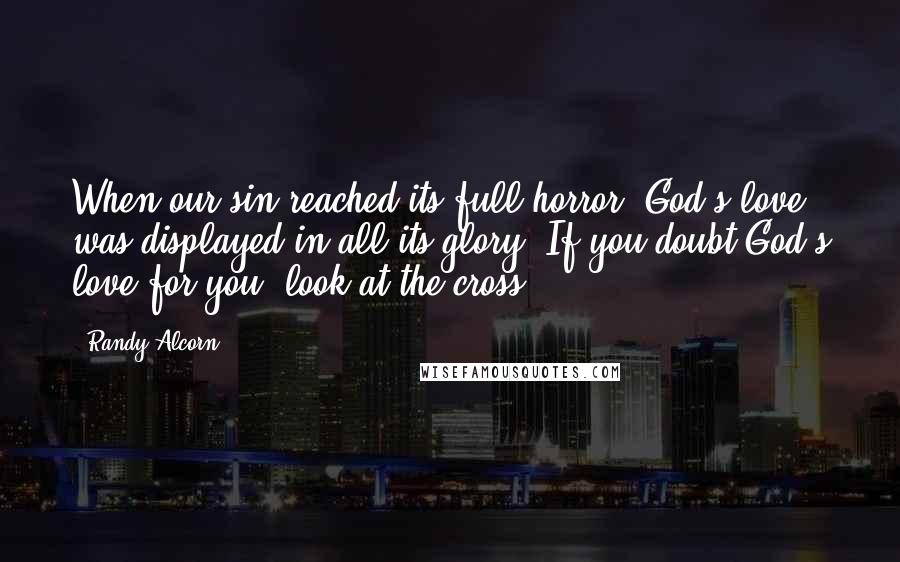 Randy Alcorn Quotes: When our sin reached its full horror, God's love was displayed in all its glory. If you doubt God's love for you, look at the cross.
