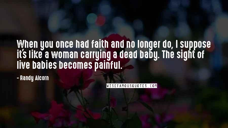 Randy Alcorn Quotes: When you once had faith and no longer do, I suppose it's like a woman carrying a dead baby. The sight of live babies becomes painful.