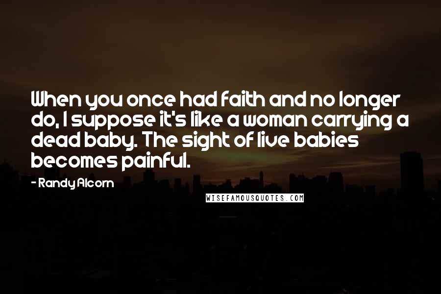 Randy Alcorn Quotes: When you once had faith and no longer do, I suppose it's like a woman carrying a dead baby. The sight of live babies becomes painful.