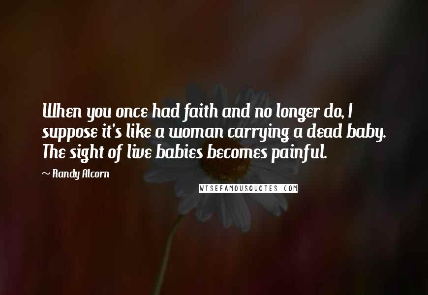 Randy Alcorn Quotes: When you once had faith and no longer do, I suppose it's like a woman carrying a dead baby. The sight of live babies becomes painful.