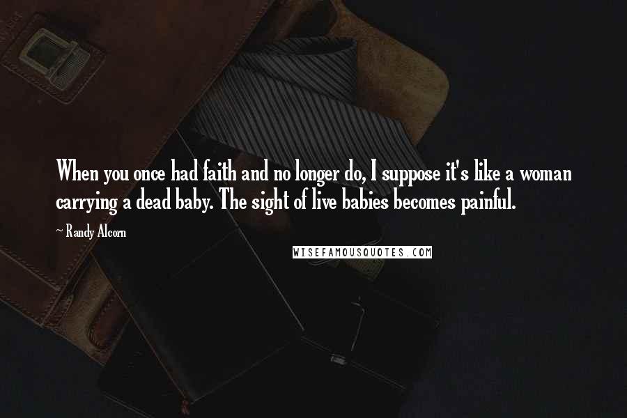 Randy Alcorn Quotes: When you once had faith and no longer do, I suppose it's like a woman carrying a dead baby. The sight of live babies becomes painful.