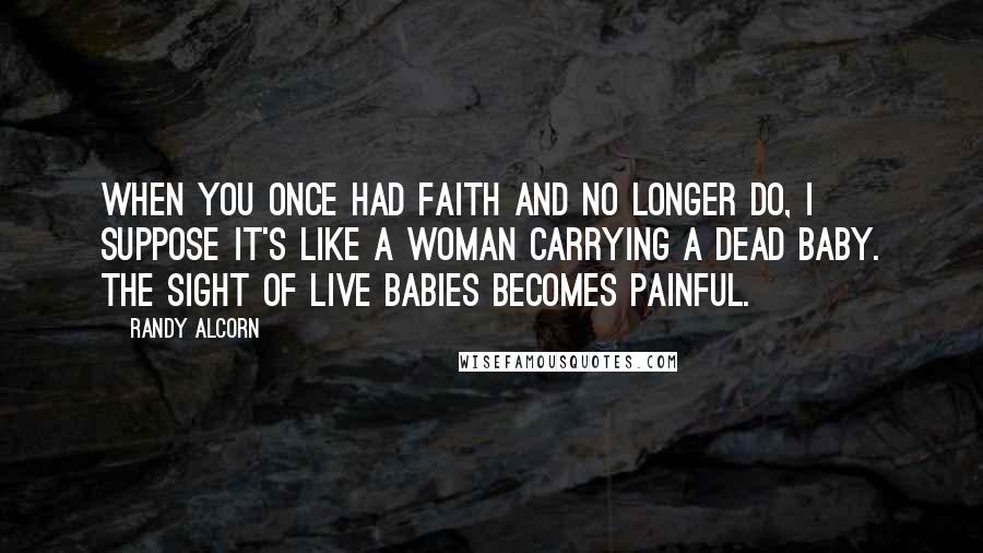 Randy Alcorn Quotes: When you once had faith and no longer do, I suppose it's like a woman carrying a dead baby. The sight of live babies becomes painful.