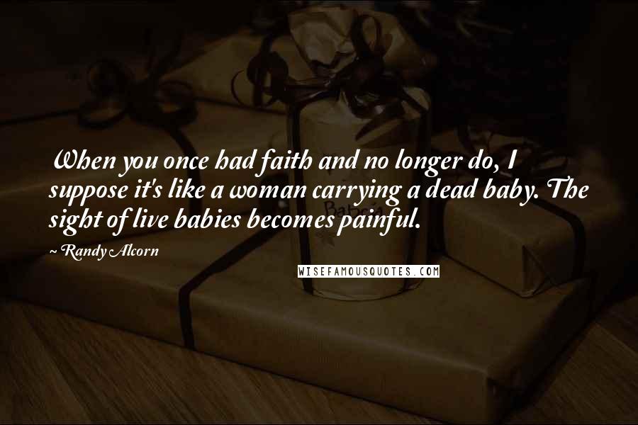 Randy Alcorn Quotes: When you once had faith and no longer do, I suppose it's like a woman carrying a dead baby. The sight of live babies becomes painful.