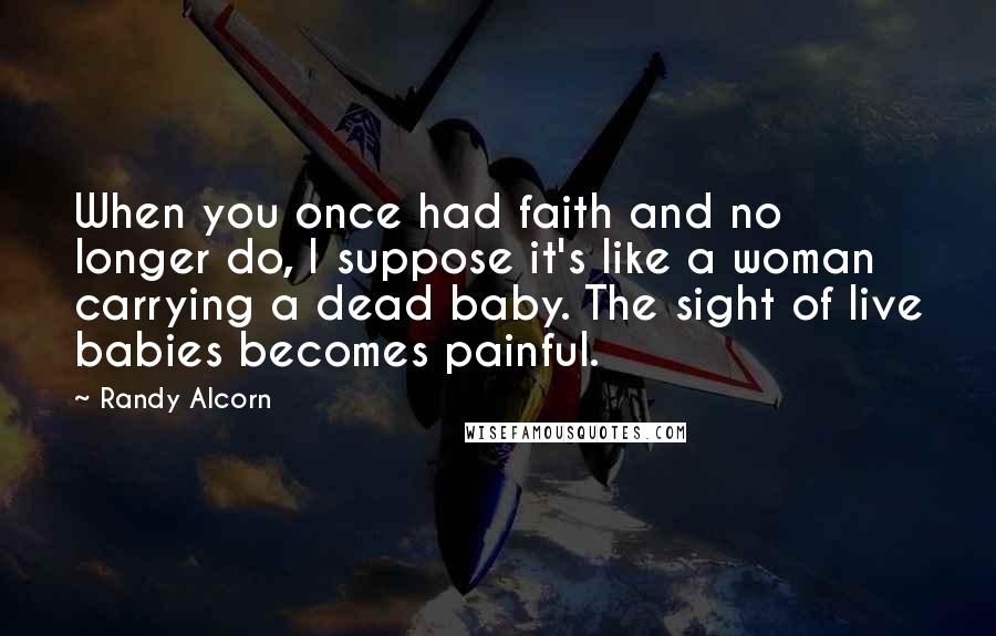 Randy Alcorn Quotes: When you once had faith and no longer do, I suppose it's like a woman carrying a dead baby. The sight of live babies becomes painful.