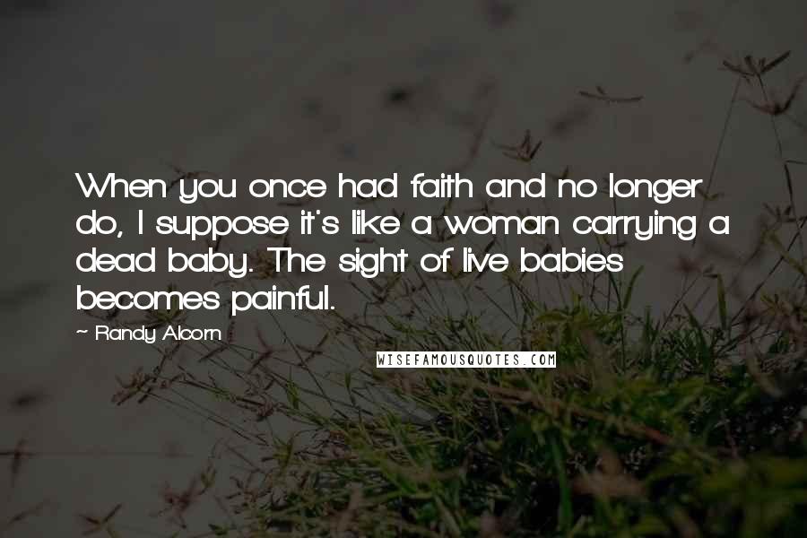 Randy Alcorn Quotes: When you once had faith and no longer do, I suppose it's like a woman carrying a dead baby. The sight of live babies becomes painful.