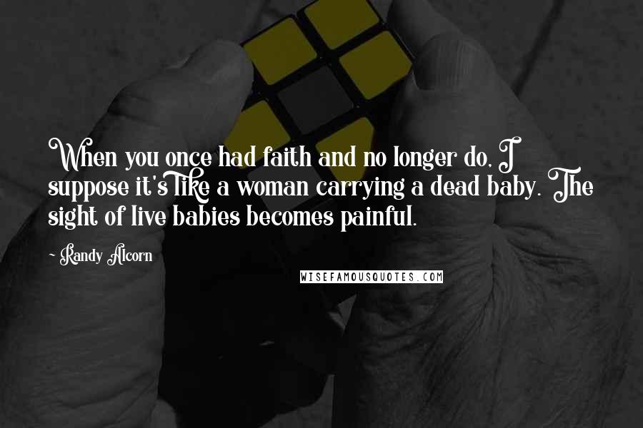 Randy Alcorn Quotes: When you once had faith and no longer do, I suppose it's like a woman carrying a dead baby. The sight of live babies becomes painful.