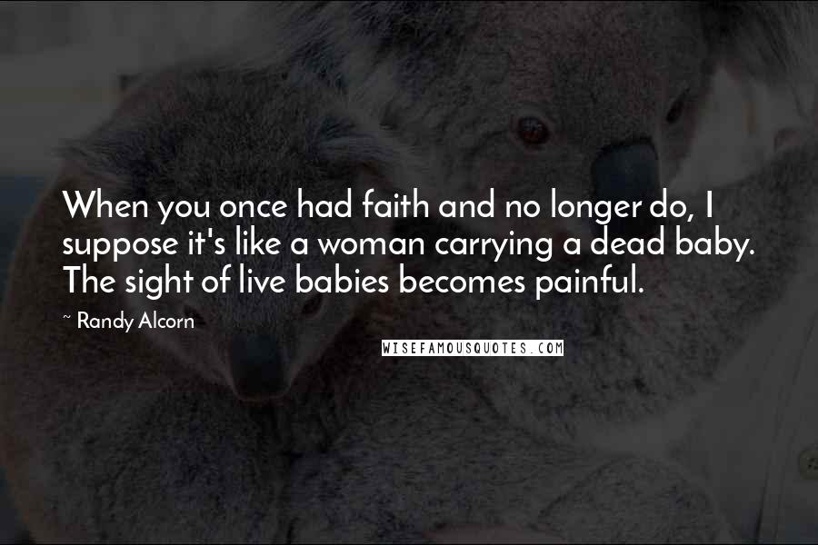 Randy Alcorn Quotes: When you once had faith and no longer do, I suppose it's like a woman carrying a dead baby. The sight of live babies becomes painful.