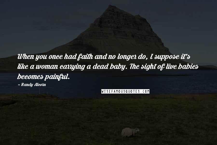 Randy Alcorn Quotes: When you once had faith and no longer do, I suppose it's like a woman carrying a dead baby. The sight of live babies becomes painful.