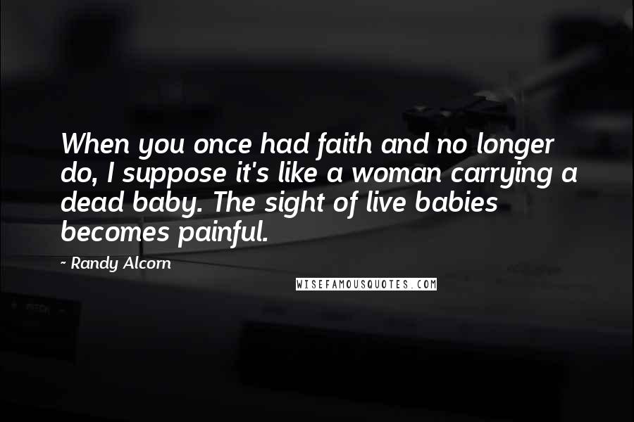 Randy Alcorn Quotes: When you once had faith and no longer do, I suppose it's like a woman carrying a dead baby. The sight of live babies becomes painful.