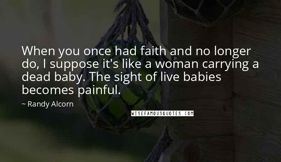 Randy Alcorn Quotes: When you once had faith and no longer do, I suppose it's like a woman carrying a dead baby. The sight of live babies becomes painful.