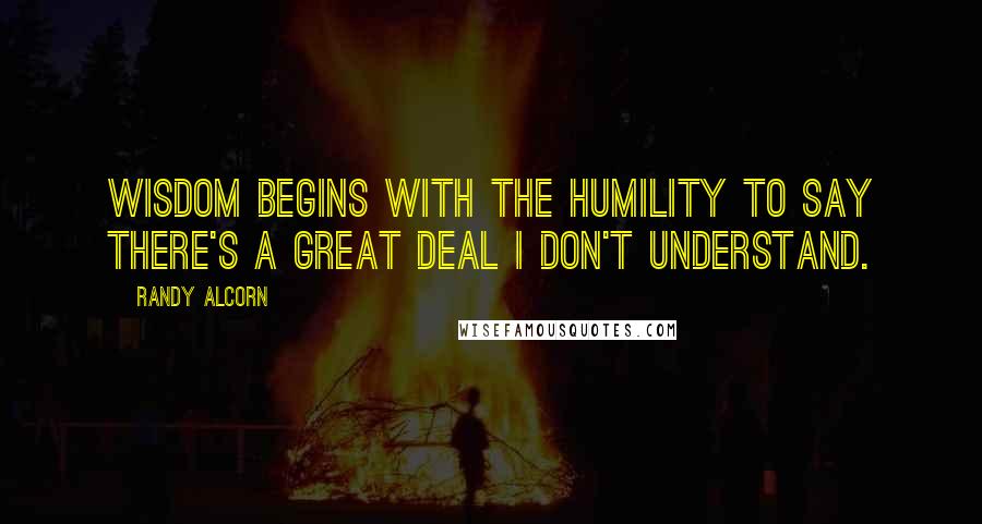 Randy Alcorn Quotes: Wisdom begins with the humility to say there's a great deal I don't understand.