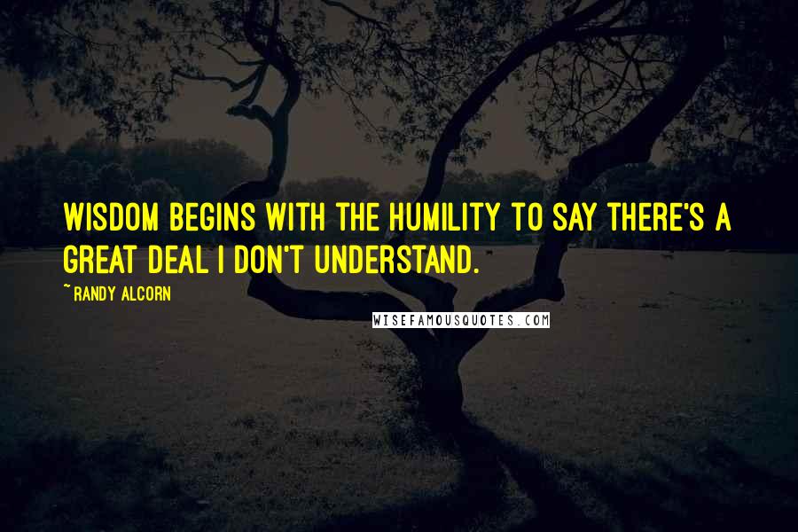 Randy Alcorn Quotes: Wisdom begins with the humility to say there's a great deal I don't understand.