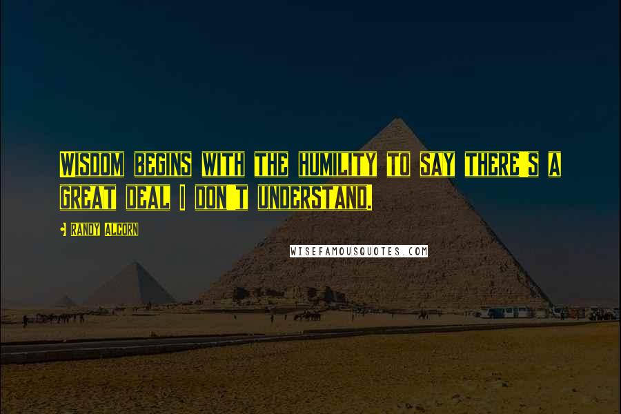 Randy Alcorn Quotes: Wisdom begins with the humility to say there's a great deal I don't understand.