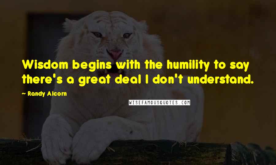 Randy Alcorn Quotes: Wisdom begins with the humility to say there's a great deal I don't understand.